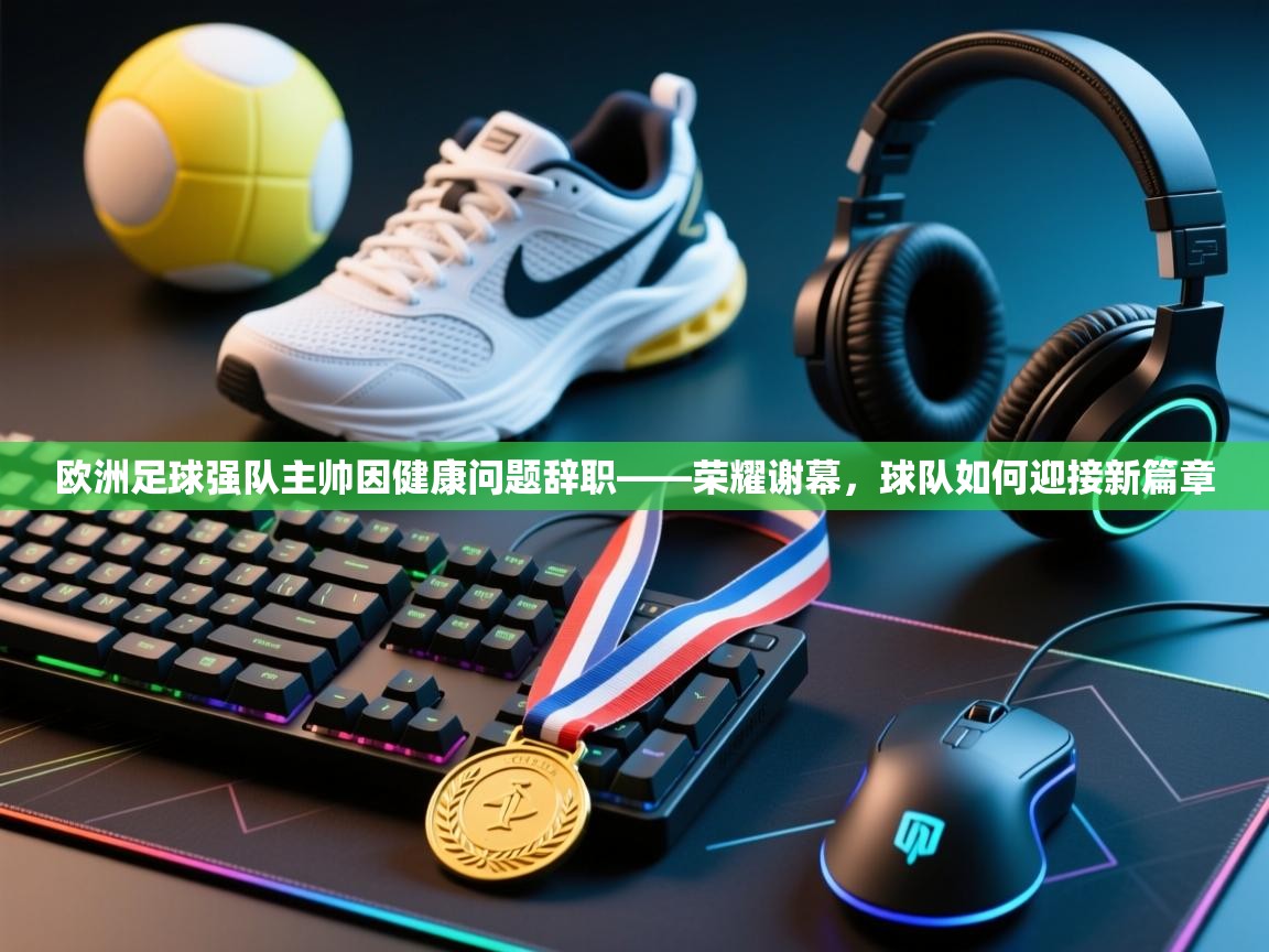 欧洲足球强队主帅因健康问题辞职——荣耀谢幕，球队如何迎接新篇章  第2张