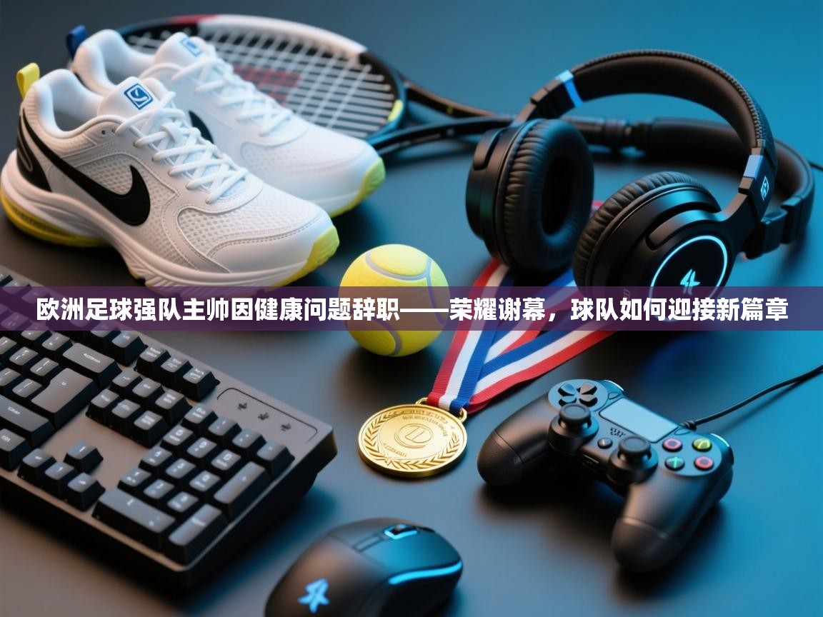 欧洲足球强队主帅因健康问题辞职——荣耀谢幕，球队如何迎接新篇章  第1张